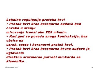 Lokalna re gulacija protoka kr vi
• Protok kr vi kroz koronar ne sudove kod
čoveka u stanju
mirovanja iznosi oko 225 ml/min.
• Kad god se poveća snaga kontrakcije, bez
obzira na
uzrok, raste i koronar ni protok kr vi.
• Protok kr vi kroz koronar ne kr vne sudove je
uglavnom
direktno srazmeran potrebi miokar da za
kiseoniko
m

16. decembar 2013

26

 