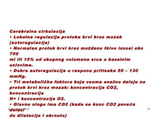 Cerebralna cir kulacija
• Lokalna re gulacija pr otoka kr vi kroz mozak
(autore gulacija)
• Nor malan protok kr vi kroz moždano tkivo iznosi oko
750
ml ili 15% od ukupnog volumena srca u bazalnim
uslovima.
• Dobra autore gulacija u rasponu pritisaka 50 – 130
mmHg.
• Tri metabolička faktora koja veoma snažno deluju na
protok kr vi kr oz mozak: koncentracija CO2,
koncentracija
H+ i koncentracija O2.
• Glavnu ulogu ima CO2 (kada se konc CO2 pove ća
16. decembar 2013
dolazi
do dilatacije i obr nuto)
.

27

 