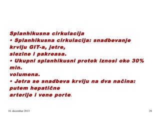 Splanhikusna cir kulacija
• Splanhikusna cir kulacija: snadbevanje
kr vlju GIT-a, jetre,
slezine i pakreasa.
• Ukupni splanhikusni protok iznosi oko 30%
min.
volumena.
• Jetra se snadbeva kr vlju na dva na čina:
putem hepatične
ar terije i vene por te
e.

16. decembar 2013

28

 