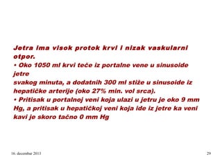 Jetra ima visok protok kr vi i nizak vaskular ni
otpor.
• Oko 1050 ml krvi teče iz portalne vene u sinusoide
jetre
svakog minuta, a dodatnih 300 ml stiže u sinusoide iz
hepatičke arterije (oko 27% min. vol srca).
• Pritisak u portalnoj veni koja ulazi u jetru je oko 9 mm
Hg, a pritisak u hepatičkoj veni koja ide iz jetre ka veni
kavi je skoro tačno 0 mm Hg
.

16. decembar 2013

29

 