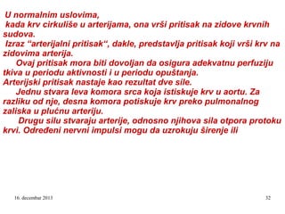 U normalnim uslovima,
kada krv cirkuliše u arterijama, ona vrši pritisak na zidove krvnih
sudova.
Izraz “arterijalni pritisak“, dakle, predstavlja pritisak koji vrši krv na
zidovima arterija.
Ovaj pritisak mora biti dovoljan da osigura adekvatnu perfuziju
tkiva u periodu aktivnosti i u periodu opuštanja.
Arterijski pritisak nastaje kao rezultat dve sile.
Jednu stvara leva komora srca koja istiskuje krv u aortu. Za
razliku od nje, desna komora potiskuje krv preko pulmonalnog
zaliska u plućnu arteriju.
Drugu silu stvaraju arterije, odnosno njihova sila otpora protoku
krvi. Određeni nervni impulsi mogu da uzrokuju širenje ili

16. decembar 2013

32

 