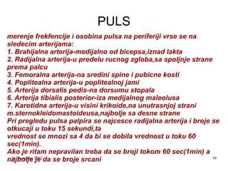 PULS
merenje frekfencije i osobina pulsa na periferiji vrse se na
sledecim arterijama:
1. Brahijalna arterija-medijalno od bicepsa,iznad lakta
2. Radijalna arterija-u predelu rucnog zgloba,sa spoljnje strane
prema palcu
3. Femoralna arterija-na sredini spine i pubicne kosti
4. Poplitealna arterija-u poplitealnoj jami
5. Arterija dorsalis pedis-na dorsumu stopala
6. Arterija tibialis posterior-iza medijalnog maleolusa
7. Karotidna arterija-u visini krikoide,na unutrasnjoj strani
m.sternokleidomastoideusa,najbolje sa desne strane
Pri pregledu pulsa palpira se najcesce radijalna arterija i broje se
otkucaji u toku 15 sekundi,ta
vrednost se mnozi sa 4 da bi se dobila vrednost u toku 60
sec(1min).
Ako je ritam nepravilan treba da se broji tokom 60 sec(1min) a
16. decembar
39
najbolje 2013 da se broje srcani
je

 