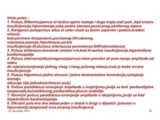 Vrste pulsa :
1. Pulsus filiformis(parvus et tardus-sporo nastaje i dugo traje)-mali puls ,kod srcane
insuficijencije,hipovolemije,soka,aortne stenoze,povecanog perifernog otpora
2. Koriganov puls(pulsus altus et celer-visok sa brzim usponim i padom,kratkim
vrhom)kod povisene temperature,povisenog UV-udranog
volumena,anemije,hipertireoze,aortne
insuficijencije-AI,ductusa arteriosusa persistensa-DAP,ateroskleroze
3. Pulsus bisferians-dvostruki sistolni vrh,kod Ai-aortne insuficijencije,hipertroficne
kardiomiopatije
4. Pulsus alternans(altus(magnus)/parvus)-ritam pravilan ali puls menja amplitude od
udara
do udara(smenjivanje jednog viseg i nizeg pulsnog talasa),znak je teske srcane
insuficijencije
5. Pulsus bigeminus-jedna sinusna i jedna ekstrasistolna kontrakcija,rastojanje
izmedju
otkucaja nije jednako(aritmican puls)
6. Pulsus paradoksus-smanjenje amplitude u inspirijumu,javlja se kod :perikardijalne
tamponade,konstriktivnog perikarditisa,plucne embolije.
7. Reverzni pulsus paradoksus-smanjenje amplitude u ekspirijumu,javlja se kod
hipertroficne kardiomiopatije
8. Dikrotni puls-ima dva talasa-jedan u sistoli a drugi u dijastoli ;prisutan u
hipovolemiji,tamponadi srca,srcanoj insuficijenciji
16. decembar 2013

42

 