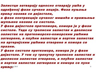 Залистци затварају односно отварају ушћа у
одређеној фази срчане акције. Фаза пуњења
крвљу назива се дијастола,
а фаза контракције срчаног мишића и пражњење
шупљине назива се систола.
У фази дијастоле преткоморе, комора је у фази
систоле. Тада су тролисни залистак и дволисни
залистак на преткоморско-коморским ушћима
затворене, а плућни залистци и аортни залистак
на артеријским ушћима отворене и комора се
празни.
У фази систоле преткомора, комора је у фази
дијастоле. У том су тренутку тролисни залистак и
дволисни залистак отворене, а плућни залистак
и аортни залистак затворени и комора се пуни
16. decembar
6
крвљу. 2013

 