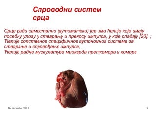 Спроводни систем
срца
Срце ради самостално (аутоматски) јер има ћелије које имају
посебну улогу у стварању и преносу импулса, у које спадају [20]. ;
Ћелије сопственог специфичног аутономног система за
стварање и спровођење импулса,
Ћелије радне мускулатуре миокарда преткомора и комора

16. decembar 2013

9

 