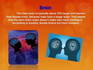 BrainBrain
The male brain is typically about 10% larger and heavier
than female brain, because male have a larger body. That means
that the extra brain mass doesn’t make men more intelligent.
According to studies, female brains are more compact.
 