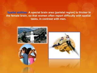 Spatial abilities:Spatial abilities: A special brain area (parietal region) is thicker in
the female brain, so that women often report difficulty with spatial
tasks, in contrast with men.
 