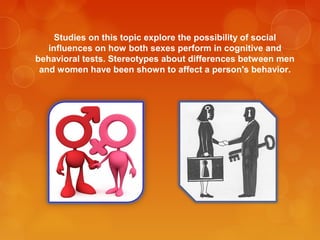 Studies on this topic explore the possibility of social
influences on how both sexes perform in cognitive and
behavioral tests. Stereotypes about differences between men
and women have been shown to affect a person's behavior.
 