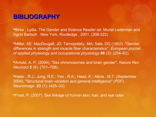 BIBLIOGRAPHYBIBLIOGRAPHY
Birke , Lydia. The Gender and Science Reader ed. Muriel Lederman and
Ingrid Bartsch . New York, Routledge , 2001. (306-322)
Miller, AE; MacDougall, JD; Tarnopolsky, MA; Sale, DG (1993). "Gender
differences in strength and muscle fiber characteristics". European journal
of applied physiology and occupational physiology 66 (3): (254–62).
Arnold, A. P. (2004). "Sex chromosomes and brain gender". Nature Rev.
Neurosci 5 (9): (701–708).
Haier , R.J.; Jung, R.E.; Yeo , R.A.; Head, K.; Alkire , M.T. (September
2004). "Structural brain variation and general intelligence" (PDF).
Neuroimage 23 (1): (425–33).
Frost, P. (2007). Sex linkage of human skin, hair, and eye color
 