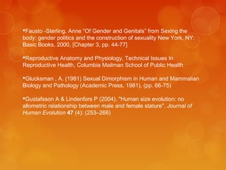 Fausto -Sterling, Anne “Of Gender and Genitals” from Sexing the
body: gender politics and the construction of sexuality New York, NY:
Basic Books, 2000, [Chapter 3, pp. 44-77]
Reproductive Anatomy and Physiology, Technical Issues In
Reproductive Health, Columbia Mailman School of Public Health
Glucksman , A. (1981) Sexual Dimorphism in Human and Mammalian
Biology and Pathology (Academic Press, 1981), (pp. 66-75)
Gustafsson A & Lindenfors P (2004). "Human size evolution: no
allometric relationship between male and female stature". Journal of
Human Evolution 47 (4): (253–266)
 