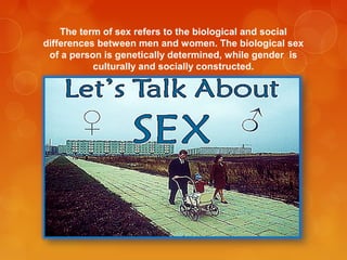 The term of sex refers to the biological and social
differences between men and women. The biological sex
of a person is genetically determined, while gender is
culturally and socially constructed.
 