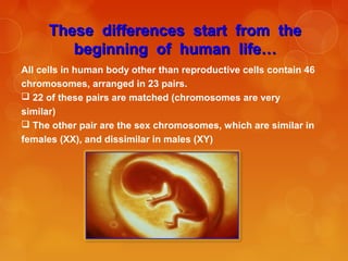 These differences start from theThese differences start from the
beginning of human life…beginning of human life…
All cells in human body other than reproductive cells contain 46
chromosomes, arranged in 23 pairs.
 22 of these pairs are matched (chromosomes are very
similar)
 The other pair are the sex chromosomes, which are similar in
females (XX), and dissimilar in males (XY)
 