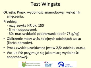 Test Wingate 
Określa: Pmax, wydolność anaerobową i wskaźnik 
zmęczenia. 
Przebieg: 
- rozgrzewka HR ok. 150 
- 5 min odpoczynek 
- 30s max szybkość pedałowania (opór 75 g/kg) 
• Obliczenie mocy w 5s kolejnych odcinkach czasu 
(liczba obrotów). 
• Pmax zwykle uzuskiwana jest w 2,5s odcinku czasu. 
• Wc lub Pśr przyjmuje się jako miarę wydolności 
anaerobowej. 
 