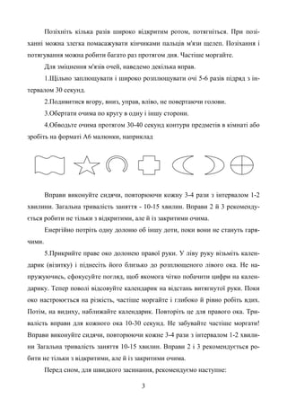 3
Позіхніть кілька разів широко відкритим ротом, потягніться. При позі-
ханні можна злегка помасажувати кінчиками пальців м'язи щелеп. Позіхання і
потягування можна робити багато раз протягом дня. Частіше моргайте.
Для зміцнення м'язів очей, наведемо декілька вправ.
1.Щільно заплющувати і широко розплющувати очі 5-6 разів підряд з ін-
тервалом 30 секунд.
2.Подивитися вгору, вниз, управ, вліво, не повертаючи голови.
3.Обертати очима по кругу в одну і іншу сторони.
4.Обводьте очима протягом 30-40 секунд контури предметів в кімнаті або
зробіть на форматі А6 малюнки, наприклад
Вправи виконуйте сидячи, повторюючи кожну 3-4 рази з інтервалом 1-2
хвилини. Загальна тривалість заняття - 10-15 хвилин. Вправи 2 й 3 рекоменду-
ється робити не тільки з відкритими, але й із закритими очима.
Енергійно потріть одну долоню об іншу доти, поки вони не стануть гаря-
чими.
5.Прикрийте праве око долонею правої руки. У ліву руку візьміть кален-
дарик (візитку) і піднесіть його близько до розплющеного лівого ока. Не на-
пружуючись, сфокусуйте погляд, щоб якомога чітко побачити цифри на кален-
дарику. Тепер поволі відсовуйте календарик на відстань витягнутої руки. Поки
око настроюється на різкість, частіше моргайте і глибоко й рівно робіть вдих.
Потім, на видиху, наближайте календарик. Повторіть це для правого ока. Три-
валість вправи для кожного ока 10-30 секунд. Не забувайте частіше моргати!
Вправи виконуйте сидячи, повторюючи кожне 3-4 рази з інтервалом 1-2 хвили-
ни Загальна тривалість заняття 10-15 хвилин. Вправи 2 і 3 рекомендується ро-
бити не тільки з відкритими, але й із закритими очима.
Перед сном, для швидкого засинання, рекомендуємо наступне:
 