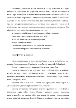 4
Енергійно потріть одну долоню об іншу до тих пір, поки вони не стануть
гарячими. Сядьте прямо, не сутультеся, дихайте легко і вільно. Поставте лікті
на стіл, при необхідності підкладіть під них стопку книг. Розслабте плечі, не пі-
днімайте їх вгору. Закрийте очі і прикрийте їх долонями. Долоні не повинні ти-
снути на очі. Ця вправа називається пальмінг. Стежте за диханням і зосередь-
тесь на очах. Двохвилинний пальмінг настільки повно відновлює властивості
сітківки, що часто виникає ілюзія появи додаткового джерела освітлення. Для
підвищення ефективності вправ уявіть картини типу:
пустельний пляж і блакитні хвилі, що мирно біжать по морю;
хмари, що поволі пливуть по блакитному небу;
птаха, що мирно змахує великими крилами;
дзюркотливий струмочок;
хлібне поле, що хвилюється під легеньким вітерцем.
Спокійна тиха музика може підсилити ефектвправ.
Психофізичне тренування
Цінним доповненням до вправ для очей може служити психофізичне тре-
нування Приводимо один з її варіантів, розроблений лікарем К.В.Дінейкой.
Вправа 1-для поліпшення загального і мозкового кровообігу.
Стоячи, в швидкому темпі підніміться на носки 8 разів. Діхайте повільно.
Сядьте на край стільця. Опускаючи голову і нахиляючи тулуб вперед,
видихніть діафрагмою. Відхиляючи голову назад і випрямляючи тулуб, зробіть
вдих. Повторити 8 разів.
Устаньте - сядьте 6-10 разів. Устаючи-вдих, присідаючи-видих. Через 20-
30 секунд переходьте до вправ на збереження рівноваги.
Станьте, поставивши стопи разом. Візьміть у руки палицю і тримайте її у
витягнутих перед собою руках. Сильно стискаючи палицю пальцями,
намагайтесь зберігати рівновагу. Спочатку виконуйте вправу з розплющеними
очима, а потім із закритими.Через 20-30 секунд пройдіться і ще раз виконайте
 