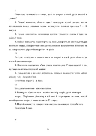 6
ІІ
Початкове положення – стоячи, ноги на ширині плечей, руки зведені в
„замок”
1. Поволі вдихаючи, підняти руки і повернути долоні догори, злегка
нахилившись назад, дивитися вгору, затримуючи дихання протягом 5 - 10
секунд.
2. Поволі видихаючи, нахилитися вперед, тримаючи голову і руки на
одному рівні.
3. Поволі вдихаючи, плавно (рух від талії),повернуться вліво підборіддя
висунути вперед. Повернутися в вихідне положення, розслабитися. Виконати те
ж, повертаючись управо.Повторити 4 - 6 разів.
ІІІ
Вихідне положення - стоячи, ноги на ширині плечей, руки підняти до
плечей долонями вгору.
1. Вдихнути, напружити м'язи спини, живота, рук. Руками поволі, з на-
пруженням, піднімати уявний вантаж.
2. Повернутися у вихідне положення, повільно видихнути через майже
стулені губи і розслабитися.
Повторити вправу 3 - 5 разів.
IV
Вихідне положення - лежачи на спині.
1. Вдихнути, підвести ноги і верхню частину тулуба, руки витягнути
вперед. Зберігаючи рівновагу в цій позі й затримуючи дихання, поволі
погойдуватись вперед – назад протягом 15 секунд.
2. Поволі видихнути, повернутися в вихідне положення, розслабитися.
Повторити 4 рази.
V
 