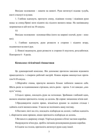 7
Вихідне положення – лежачи на животі. Руки витягнуті вздовж тулуба,
кисті стиснуті в кулаки.
1. Глибоко вдихнути, прогнути спину, підвівши голову і відвівши руки
назад за спину.Прямі ноги підняти від підлоги якомога вище. На напіввидиху
затриматися в цій позі на 10 секунд.
VI
Вихідне положення –основнастійка (ноги на ширині плечей, руки - пош-
вах).
1. Глибоко вдихнути, руки розвести в сторони і підняти вгору,
подивитися на кисті рук.
2. Поволі видихнути, руки розвести в сторони й опустити, розслабитися.
Повторити 6 – 8 разів.
Комплекс гігієнічної гімнастики
Це дужекороткий комплекс. Він допоможе протягом хвилини відновити
працездатність і створити робочий настрій. Кожна вправа виконується протя-
гом 8-10 секунд.
1.Обертайте очима, прагнучи якомога більше побачити навколо себе.
Шість разів за годинниковою стрілкою, шість разів – проти. І очі швидко „ски-
нуть” втому.
2.Сядьте прямо, покладіть руки на потилицю. Зробивши глибокий вдих,
якомога міцніше притисніть голову до долонь. Це сприяє зміцненню м'язів шиї.
3.Продовжуючи сидіти прямо, візьміться руками за сидіння стільця і
здійміть плечі якомога вище. З часом це поліпшить вашу поставу.
4.Поставте лікті на стіл, покладіть підборіддя на долоні, глибоко вдихніть
і, зберігаючи шию прямою, міцно притисніть підборіддя до долонь.
5.Встаньте в дверному отворі. Упріться руками в бічні частини коробки.
Напружуючи м'язи рук, зробіть імітацію розсовування руками коробки.
6.Сидячи за столом, притисніть витягнуті руки одну іншої.
 