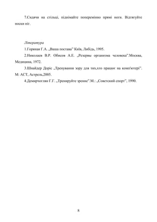 8
7.Сидячи на стільці, піднімайте поперемінно прямі ноги. Відтягуйте
носки ніг.
Література
1.Горяная Г.А. „Ваша постава” Київ, Либідь, 1995.
2.Николаев В.Р. Обисов А.Е. „Резервы организма человека”.Москва,
Медицина, 1972.
3.Шнайдер Доріс „Тренування зору для тих,хто працює на комп'ютері”.
М: АСТ, Астрель,2005.
4.Демирчоглян Г.Г. „Тренируйте зрение”.М.: „Советский спорт”, 1990.
 