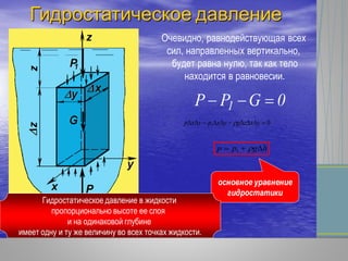 Очевидно, равнодействующая всех
сил, направленных вертикально,
будет равна нулю, так как тело
находится в равновесии.
0GPP 1 
01  yxzgyxpyxp 
hgpp  1
основное уравнение
гидростатики
Гидростатическое давление в жидкости
пропорционально высоте ее слоя
и на одинаковой глубине
имеет одну и ту же величину во всех точках жидкости.
Гидростатическое давление
 