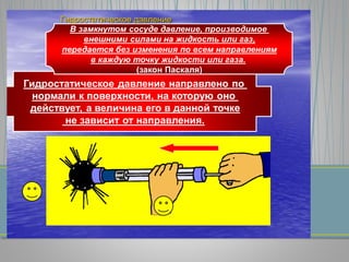 Гидростатическое давление
Гидростатическое давление направлено по
нормали к поверхности, на которую оно
действует, а величина его в данной точке
не зависит от направления.
В замкнутом сосуде давление, производимое
внешними силами на жидкость или газ,
передается без изменения по всем направлениям
в каждую точку жидкости или газа.
(закон Паскаля)
 