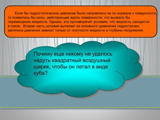Если бы гидростатическое давление было направлено не по нормали к поверхности,
то появились бы силы, действующие вдоль поверхности, что вызвало бы
перемещение жидкости. Однако, это противоречит условию, что жидкость находится
в покое. Вторая часть условия вытекает из основного уравнения гидростатики:
величина давления зависит только от плотности жидкости и глубины погружения.
Почему еще никому не удалось
надуть квадратный воздушный
шарик, чтобы он летал в виде
куба?
 