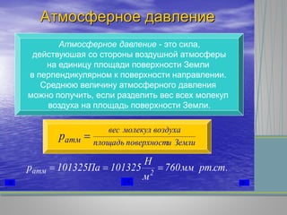 Атмосферное давление
Атмосферное давление - это сила,
действуюшая со стороны воздушной атмосферы
на единицу площади поверхности Земли
в перпендикулярном к поверхности направлении.
Среднюю величину атмосферного давления
можно получить, если разделить вес всех молекул
воздуха на площадь поверхности Земли.
Землииповерхностплощадь
воздухамолекулвес
атмp 
.ст.ртмм760
м
Н
101325Па101325р 2атм 
 