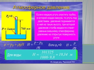 Атмосферное давление
Если в жидкую ртуть опустить трубку,
в которой создан вакуум, то ртуть под
действием давления поднимается
в ней на такую высоту, при которой
давление столба жидкости станет
равным внешнему атмосферному
давлению на открытую поверхность
ртути
gНpp 0 
g
pp
Н 0


 Если р0 =0:
g
p
H


Для ртути: м76,0
8,913600
101325
H 

Для воды: м34,10
9,81000
101325
H 


Из лекции доц. Раинкиной Л.Н.
 