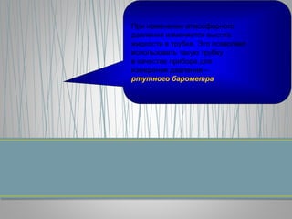 При изменении атмосферного
давления изменяется высота
жидкости в трубке. Это позволяет
использовать такую трубку
в качестве прибора для
измерения давления –
ртутного барометра
 