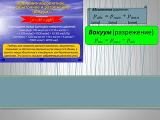 Давление абсолютное,
избыточное и разрежение
(вакуум).
Соотношения между единицами измерения давления:
gННp  
1 атм (физ)= 760 мм рт.ст.=10,33 м вод.ст. =
= 1,033 кгс/см2 =10330 кгс/м2 = 101300 н/м2 (Па)
1 ат (техн) = 735,6 мм рт.ст. =10 м вод.ст. =1 кгс/см2 =
=10000 кгс/м2 = 98100 н/м2.
Приборы для измерения давления (манометры, вакуумметры)
показывают не абсолютное давление внутри замкнутого объема, а
разность между абсолютным и атмосферным, или барометрическим,
давлением. Эту разность называют избыточным давлением [ати].
Абсолютное давление:
[ата] [ати] [атм]
атмманабс ррр 
Вакуум(разрежение)
абсатмвак ррр 
 