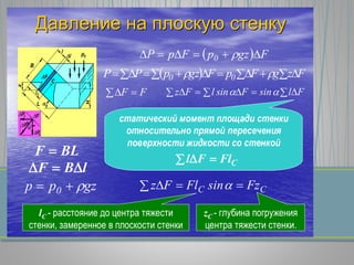 ДавлениеДавление нана плоскуюплоскую стенкустенку
BLF 
lBF 
gzpp 0 
  FgzpFpP 0  
      FzgFpFgzpPP 00 
FF      FlsinFsinlFz 
статический момент площади стенки
относительно прямой пересечения
поверхности жидкости со стенкой
CFlFl  
  CC FzsinFlFz 
lC - расстояние до центра тяжести
стенки, замеренное в плоскости стенки
zC - глубина погружения
центра тяжести стенки.
 