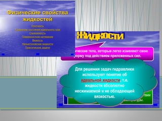 - физические тела, которые легко изменяют свою
форму под действием приложенных сил.
Капельные Газообразные
характеризуются малой сжимаемостью и
относительно небольшим изменением объема при
изменении температуры.
существенно изменяют свой объем при воздействии
сжимающих сил и изменении температуры.
Для решения задач гидравлики
используют понятие об
идеальной жидкости, т.е.
жидкости абсолютно
несжимаемой и не обладающей
вязкостью.
ФизическиеФизические свойствасвойства
жидкостейжидкостей
ПлотностьПлотность
УравнениеУравнение состояниясостояния идеальногоидеального газагаза
СжимаемостьСжимаемость
ПоверхностноеПоверхностное натяжениенатяжение
ВязкостьВязкость
НеньютоновскиеНеньютоновские жидкостижидкости
ПрактическиеПрактические задачизадачи
 