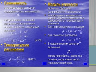 •• СжимаемостьСжимаемость
жидкостейжидкостей характеризуетсяхарактеризуется
коэффициентомкоэффициентом сжимаемостисжимаемости
которыйкоторый равенравен отношениюотношению
измененияизменения относительногоотносительного
объемаобъема жидкостижидкости кк изменениюизменению
давлениядавления::
((мм22
//НН).).
•• ТемпературноеТемпературное
расширениерасширение
((градград--11
))
•• МодульМодуль упругостиупругости ––
величинавеличина,, обратнаяобратная
коэффициентукоэффициенту сжимаемостисжимаемости..
•• КоэффициентКоэффициент сжимаемостисжимаемости ии
модульмодуль упругостиупругости изменяютсяизменяются вв
зависимостизависимости отот температурытемпературы ии
давлениядавления..
•• ДляДля нефтепродуктовнефтепродуктов вв среднемсреднем
•• длядля глинистыхглинистых раствороврастворов
•• ВВ гидравлическихгидравлических расчетахрасчетах
величинойвеличиной
можноможно пренебречьпренебречь,, кромекроме техтех
случаевслучаев,, когдакогда имеетимеет местоместо
гидравлическийгидравлический ударудар..
p
V
V
V



1

  1
 ПаV
V
Н
м
V
2
10
1041,7 

Н
м
V
2
10
100,4 

V
tV
V
t




1

 