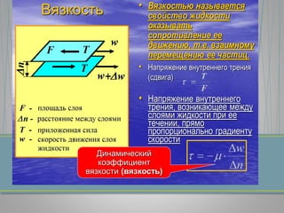 Вязкость • Вязкостью называется
свойство жидкости
оказывать
сопротивление ее
движению, т.е. взаимному
перемещению ее частиц.
• Напряжение внутреннего трения
(сдвига)
• Напряжение внутреннего
трения, возникающее между
слоями жидкости при ее
течении, прямо
пропорционально градиенту
скорости
Динамический
коэффициент
вязкости (вязкость)
 