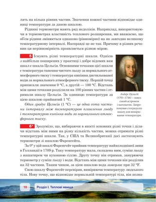 10 Розділ І. Теплові явища
лять на кілька рівних частин. Значення кожної частини відповідає оди-
ниці температури за даною шкалою.
Рідинні термометри мають ряд недоліків. Наприклад, використовую-
чи в термометрах властивість теплового розширення, ми вважаємо, що
об’єм рідини змінюється однаково (рівномірно) на як завгодно великому
температурному інтервалі. Насправді це не так. Причому в різних речо-
вин ця нерівномірність проявляється різною мірою.
5	 Існують різні температурні шкали. Однією
з найбільш поширених у практиці і добре відомих вам
шкал є шкала Цельсія. Основними точками цієї шкали
є температура танення чистого льоду за нормального ат-
мосферного тиску і температура кипіння дистильованої
води за нормального атмосферного тиску. Першій точці
приписали значення 0 °С, а другій — 100 °С. Відстань
між цими точками розділили на 100 рівних частин і от-
римали шкалу Цельсія. За одиницю температури за
цією шкалою прийнятий 1 °С.
Один градус Цельсія (1 °С) — це одна сота части-
ни інтервалу між температурою плавлення льоду
і температурою кипіння води за нормального атмос-
ферного тиску.
6*	 Зрозуміло, що, вибираючи в якості основних різні точки і діля-
чи відстань між ними на різну кількість частин, можна отримати різні
температурні шкали. Так, у США та Великобританії досі застосовують
термометри зі шкалою Фаренгейта.
За 0° у цій шкалі Фаренгейт прийняв температуру найхолоднішої зими
в Голландії в 1709 р. Таку температуру мала, складена ним, суміш льоду
з нашатирем чи кухонною сіллю. Другу точку він отримав, занурюючи
термометр у суміш льоду і води. Відстань між цими точками він розділив
на 32 частини. Таким чином, за цією шкалою вода замерзає при 32 °F.
Свою шкалу Фаренгейт перевіряв, вимірюючи температуру людського
тіла. Нову точку, що відповідає нормальній температурі тіла, він позна-
Андерс Цельсій
(1701–1744) – швед-
ський астроном
і математик. Запро-
понував стоградусну
шкалу для вимірю-
вання температури.
 
