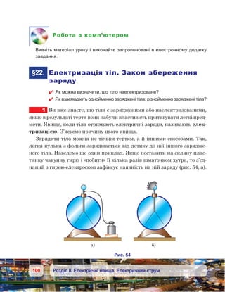 100 Розділ ІІ. Електричні явища. Електричний струм
Робота з комп’ютером
	 Вивчіть матеріал уроку і виконайте запропоновані в електронному додатку
завдання.
	§22.	 Електризація тіл. Закон збереження
заряду
 Як можна визначити, що тіло наелектризоване?
 Як взаємодіють однойменно заряджені тіла; різнойменно заряджені тіла?
1	 Ви вже знаєте, що тіла є зарядженими або наелектризованими,
якщо в результаті тертя вони набули властивість притягувати легкі пред-
мети. Явище, коли тіла отримують електричні заряди, називають елек-
тризацією. З’ясуємо причину цього явища.
Зарядити тіло можна не тільки тертям, а й іншими способами. Так,
легка кулька з фольги заряджається від дотику до неї іншого зарядже-
ного тіла. Наведемо ще один приклад. Якщо поставити на скляну плас-
тинку чавунну гирю і «побити» її кілька разів шматочком хутра, то з’єд-
наний з гирею електроскоп зафіксує наявність на ній заряду (рис. 54, а).
 