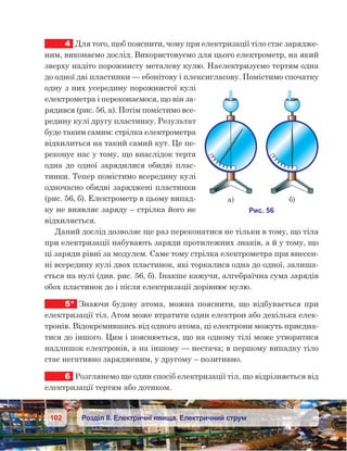 102 Розділ ІІ. Електричні явища. Електричний струм
4	 Для того, щоб пояснити, чому при електризації тіло стає зарядже-
ним, виконаємо дослід. Використовуємо для цього електрометр, на який
зверху надіто порожнисту металеву кулю. Наелектризуємо тертям одна
до одної дві пластинки — ебонітову і плексигласову. Помістимо спочатку
одну з них усередину порожнистої кулі
електрометра і переконаємося, що він за-
рядився (рис. 56, а). Потім помістимо все-
редину кулі другу пластинку. Результат
буде таким самим: стрілка електрометра
відхилиться на такий самий кут. Це пе-
реконує нас у тому, що внаслідок тертя
одна до одної зарядилися обидві плас-
тинки. Тепер помістимо всередину кулі
одночасно обидві заряджені пластинки
(рис. 56, б). Електрометр в цьому випад-
ку не виявляє заряду – стрілка його не
відхиляється.
Даний дослід дозволяє ще раз переконатися не тільки в тому, що тіла
при електризації набувають заряди протилежних знаків, а й у тому, що
ці заряди рівні за модулем. Саме тому стрілка електрометра при внесен-
ні всередину кулі двох пластинок, які торкалися одна до одної, залиша-
ється на нулі (див. рис. 56, б). Інакше кажучи, алгебраїчна сума зарядів
обох пластинок до і після електризації дорівнює нулю.
5*	 Знаючи будову атома, можна пояснити, що відбувається при
електризації тіл. Атом може втратити один електрон або декілька елек-
тронів. Відокремившись від одного атома, ці електрони можуть приєдна-
тися до іншого. Цим і пояснюється, що на одному тілі може утворитися
надлишок електронів, а на іншому — нестача; в першому випадку тіло
стає негативно зарядженим, у другому – позитивно.
6	 Розглянемо ще один спосіб електризації тіл, що відрізняється від
електризації тертям або дотиком.
 