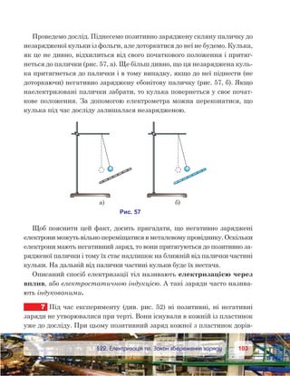 103103	 §22. Електризація тіл. Закон збереження заряду
Проведемо дослід. Піднесемо позитивно заряджену скляну паличку до
незарядженої кульки із фольги, але доторкатися до неї не будемо. Кулька,
як це не дивно, відхилиться від свого початкового положення і притяг-
неться до палички (рис. 57, а). Ще більш дивно, що ця незаряджена куль-
ка притягнеться до палички і в тому випадку, якщо до неї піднести (не
доторкаючи) негативно заряджену ебонітову паличку (рис. 57, б). Якщо
наелектризовані палички забрати, то кулька повернеться у своє почат-
кове положення. За допомогою електрометра можна переконатися, що
кулька під час досліду залишалася незарядженою.
Щоб пояснити цей факт, досить пригадати, що негативно заряджені
електрони можуть вільно переміщатися в металевому провіднику. Оскільки
електрони мають негативний заряд, то вони притягуються до позитивно за-
рядженої палички і тому їх стає надлишок на ближній від палички частині
кульки. На дальній від палички частині кульки буде їх нестача.
Описаний спосіб електризації тіл називають електризацією через
вплив, або електростатичною індукцією. А такі заряди часто назива-
ють індукованими.
7	 Під час експерименту (див. рис. 52) ні позитивні, ні негативні
заряди не утворювалися при терті. Вони існували в кожній із пластинок
уже до досліду. При цьому позитивний заряд кожної з пластинок дорів-
 