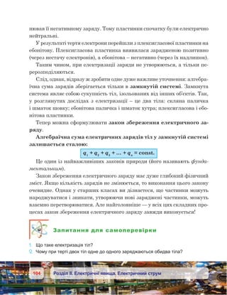104 Розділ ІІ. Електричні явища. Електричний струм
нював її негативному заряду. Тому пластинки спочатку були електрично
нейтральні.
У результаті тертя електрони перейшли з плексигласової пластинки на
ебонітову. Плексигласова пластинка виявилася зарядженою позитивно
(через нестачу електронів), а ебонітова – негативно (через їх надлишок).
Таким чином, при електризації заряди не утворюються, а тільки пе-
рерозподіляються.
Слід, однак, відразу ж зробити одне дуже важливе уточнення: алгебра-
їчна сума зарядів зберігається тільки в замкнутій системі. Замкнута
система являє собою сукупність тіл, ізольованих від інших об’єктів. Так,
у розглянутих дослідах з електризації – це два тіла: скляна паличка
і шматок шовку; ебонітова паличка і шматок хутра; плексигласова і ебо-
нітова пластинки.
Тепер можна сформулювати закон збереження електричного за-
ряду.
Алгебраїчна сума електричних зарядів тіл у замкнутій системі
залишається сталою:
q1
 + q2
 + q3
 + … + qn
 = const.
Це один із найважливіших законів природи (його називають фунда-
ментальним).
Закон збереження електричного заряду має дуже глибокий фізичний
зміст. Якщо кількість зарядів не змінюється, то виконання цього закону
очевидне. Однак у старших класах ви дізнаєтеся, що частинки можуть
народжуватися і зникати, утворюючи нові заряджені частинки, можуть
взаємно перетворюватися. Але найголовніше — у всіх цих складних про-
цесах закон збереження електричного заряду завжди виконується!
Запитання для самоперевірки
1.	 Що таке електризація тіл?
2.	 Чому при терті двох тіл одне до одного заряджаються обидва тіла?
 