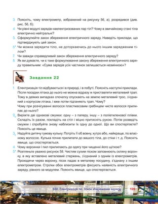 105105	 §22. Електризація тіл. Закон збереження заряду
3.	 Поясніть, чому електрометр, зображений на рисунку 56, а), розрядився (див.
рис. 56, б).
4.	 Чи рівні модулі зарядів наелектризованих пар тіл? Чому в звичайному стані тіла
електрично нейтральні?
5.	 Сформулюйте закон збереження електричного заряду. Наведіть приклади, що
підтверджують цей закон.
6*.	Чи можна зарядити тіло, не доторкаючись до нього іншим зарядженим ті-
лом?
7.	 Чи завжди справедливий закон збереження електричного заряду?
8.	 Як ви думаєте, чи є таке формулювання закону збереження електричного заря-
ду правильним: «Сума зарядів усіх частинок залишається незмінною»?
Завдання 22
1.	 Електризація тіл відбувається і в природі, і в побуті. Поясніть наступні приклади.
	 Після посадки літака до нього не можна відразу ж приставляти металевий трап.
Тому в деяких випадках спочатку опускають на землю металевий трос, з’єдна-
ний з корпусом літака, і вже потім підганяють трап. Чому?
	 Чому при розчісуванні волосся пластмасовим гребінцем чисте волосся прили-
пає до нього?
2е
.	Виріжте дві однакові смужки: одну – з паперу, іншу – з поліетиленової плівки.
Складіть їх разом, покладіть на стіл і міцно притисніть рукою. Потім розведіть
смужки і спробуйте знову наблизити їх одну до одної. Що ви спостерігаєте?
Поясніть це явище.
3е
.	Надуйте дитячу гумову кульку. Потріть її об вовну, хутро або, найкраще, по влас-
ному волоссю. Кулька почне прилипати до вашого тіла, до стіни і т. д. Поясніть
явище, що спостерігається.
4.	 Чому ворсинки і пил прилипають до одягу при чищенні його щіткою?
5*.	Розгляньте уважно рисунок 58. Чистим сухим піском заповнюють скляну ворон-
ку, в яку вставлено металевий стержень, з’єднаний з одним із електрометрів.
Проходячи через воронку, пісок падає в металеву посудину, з’єднану з іншим
електрометром. Стрілки обох електрометрів фіксують наявність електричного
заряду, рівного за модулем. Поясніть явище, що спостерігається.
 
