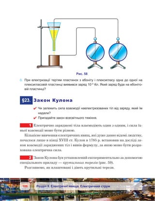 106 Розділ ІІ. Електричні явища. Електричний струм
6.	 При електризації тертям пластинок з ебоніту і плексигласу одна до одної на
плексигласовій пластинці виявився заряд 10–9
Кл. Який заряд буде на ебоніто-
вій пластинці?
	§23.	 Закон Кулона
 Чи залежить сила взаємодії наелектризованих тіл від заряду, який їм
надали?
 Пригадайте закон всесвітнього тяжіння.
1	 Електрично заряджені тіла взаємодіють один з одним, і сила їх-
ньої взаємодії може бути різною.
Кількісне вивчення електричних явищ, які дуже давно відомі людству,
почалося лише в кінці XVIII ст. Кулон в 1785 р. встановив на досліді за-
кон взаємодії заряджених тіл і вивів формулу, за якою може бути розра-
хована електрична сила.
2	 Закон Кулона був установлений експериментально за допомогою
спеціального приладу — крутильних терезів (рис. 59).
Розглянемо, як влаштовані і діють крутильні терези.
 