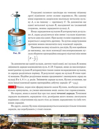 107107	 §23. Закон Кулона
Усередині скляного циліндра на тонкому міцному
дроті підвішене легке скляне коромисло. На одному
кінці коромисла закріплено маленьку металеву куль-
ку А, а на іншому — противагу С. За допомогою ще
одної металевої кульки В, насадженої на ізолюючий
стержень, можна заряджати кульку А.
Якщо зарядженою кулькою B доторкнутися до куль-
ки А, заряд розділиться між ними і кульки відштовх-
нуться одна від одної. При цьому скляне коромисло по-
вернеться і закрутить дротину. За кутом закручування
дротини можна визначити силу взаємодії зарядів.
Провівши велику кількість дослідів, Кулон прийшов
до висновку, що сила взаємодії наелектризованих ку-
льок обернено пропорційна квадрату відстані між ними  
F
r
~ .
1
2






За допомогою ще однієї кульки, достоту такої самої, як і кулька B, можна
змінювати заряди взаємодіючих куль А і В. Справді, якщо до наелектризо-
ваної раніше кульки B доторкнутися такою самою незарядженою кулькою,
то заряди розділяться порівну. В результаті заряд на кульці B стане вдві-
чі меншим. Подібне розділення можна продовжити і зменшувати заряд на
кульці B в 4, 8 і т. д. разів. Змінюючи заряди кульок, Кулон установив, що
сила їхньої взаємодії прямо пропорційна добутку зарядів  (F ~ q1
q2
).
3	 Однак, перш ніж сформулювати закон Кулона, необхідно ввести
кілька припущень, за умови виконання яких закон стає справедливим.
По-перше, мова в законі йде про так звані точкові заряди. Точковим
зарядом називають заряджене тіло, розмірами якого можна знехтувати
порівняно з відстанями від цього тіла до інших заряджених тіл (або точ-
кових зарядів).
По-друге, закону Кулона підпорядковується взаємодія тільки точкових
зарядів, що перебувають у стані спокою.
 