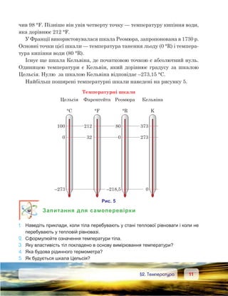 1111	 §2. Температура
чив 98 °F. Пізніше він увів четверту точку — температуру кипіння води,
яка дорівнює 212 °F.
У Франції використовувалася шкала Реомюра, запропонована в 1730 р.
Основні точки цієї шкали — температура танення льоду (0 °R) і темпера-
тура кипіння води (80 °R).
Існує ще шкала Кельвіна, де початковою точкою є абсолютний нуль.
Одиницею температури є Кельвін, який дорівнює градусу за шкалою
Цельсія. Нулю  за шкалою Кельвіна відповідає –273,15 °С.
Найбільш поширені температурні шкали наведені на рисунку 5.
Запитання для самоперевірки
1.	 Наведіть приклади, коли тіла перебувають у стані теплової рівноваги і коли не
перебувають у тепловій рівновазі.
2.	 Сформулюйте означення температури тіла.
3.	 Яку властивість тіл покладено в основу вимірювання температури?
4.	 Яка будова рідинного термометра?
5.	 Як будується шкала Цельсія?
 