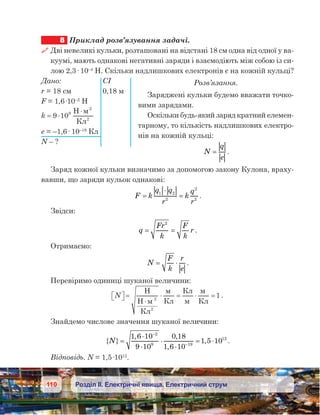 110 Розділ ІІ. Електричні явища. Електричний струм
8	 Приклад розв’язування задачі.
 Дві невеликі кульки, розташовані на відстані 18 см одна від одної у ва-
куумі, мають однакові негативні заряди і взаємодіють між собою із си-
лою 2,3· 10–4
 Н. Скільки надлишкових електронів є на кожній кульці?
Розв’язання.
Заряджені кульки будемо вважати точко-
вими зарядами.
Оскільки будь-який заряд кратний елемен-
тарному, то кількість надлишкових електро-
нів на кожній кульці:
N
q
e
= .
Заряд кожної кульки визначимо за допомогою закону Кулона, враху-
вавши, що заряди кульок однакові:
F k
q q
r
k
q
r
=
⋅
=1 2
2
2
2
.
Звідси:
q
Fr
k
F
k
r= =
2
.
Отримаємо:
N
F
k
r
e
= ⋅ .
Перевіримо одиниці шуканої величини:
N  =
⋅
⋅ = ⋅ =
H
H
К
К
К
К
12
2
.
Знайдемо числове значення шуканої величини:
{ }
, ,
,
,N =
⋅
⋅
⋅
⋅
= ⋅
−
−
1 6 10
9 10
0 18
1 6 10
1 5 10
2
9 19
12
.
Відповідь. N = 1,5·1012
.
Дано:	 СІ
r = 18 см	 0,18 м
F = 1,6·10–2
 Н
k = ⋅
⋅
9 109 H
К
2
2
.
e = –1,6· 10–19
 Кл
N – ?
 