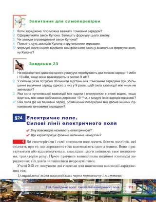 111111	 §24. Електричне поле. Силові лінії електричного поля
Запитання для самоперевірки
1.	 Коли заряджене тіло можна вважати точковим зарядом?
2.	 Сформулюйте закон Кулона. Запишіть формулу цього закону.
3.	 Чи завжди справедливий закон Кулона?
4.	 Поясніть суть дослідів Кулона з крутильними терезами.
5*.	Формулі якого іншого відомого вам фізичного закону аналогічна формула зако-
ну Кулона?
Завдання 23
1.	 На якій відстані один від одного у вакуумі перебувають два точкові заряди 1 мкКл
і 10 нКл, якщо вони взаємодіють із силою 9 мН?
2.	 У скільки разів потрібно збільшити відстань між точковими зарядами при збіль-
шенні величини заряду одного з них у 9 разів, щоб сила взаємодії між ними не
змінилася?
3.	 Яка сила кулонівської взаємодії між ядром і електроном в атомі водню, якщо
відстань між ними наближено дорівнює 10–10
 м, а модулі їхніх зарядів однакові?
4*.	Яка сила діє на точковий заряд, розміщений посередині між двома іншими од-
наковими точковими зарядами?
	§24.	 Електричне поле.
Силові лінії електричного поля
 Яку взаємодію називають електричною?
 Що характеризує фізична величина «енергія»?
1	 Ви спостерігали і самі виконали вже досить багато дослідів, які
свідчать про те, що заряджені тіла взаємодіють одне з одним. Вони при-
тягуються або відштовхуються, внаслідок цього змінюють своє положен-
ня, траєкторію руху. Проте причини виникнення подібної взаємодії за-
ряджених тіл довго залишалися незрозумілими.
Учені XIX ст. висували дві гіпотези для пояснення взаємодії зарядже-
них тіл:
1) заряджені тіла взаємодіють через порожнечу і миттєво;
 