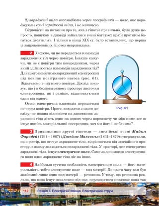 112 Розділ ІІ. Електричні явища. Електричний струм
2) заряджені тіла взаємодіють через посередника — поле, яке поро-
джують самі заряджені тіла, і не миттєво.
Відповісти на питання про те, яка з гіпотез правильна, було дуже не-
просто, пошуком відповіді займалися вчені багатьох країн протягом ба-
гатьох десятиліть. І тільки в кінці XIX ст. було встановлено, що перша
із запропонованих гіпотез неправильна.
2	 З’ясуємо, чи не передається взаємодія
заряджених тіл через повітря. Інакше кажу-
чи, чи не є повітря тим посередником, через
який здійснюється взаємодія заряджених тіл?
Для цього помістимо заряджений електроскоп
під ковпак повітряного насоса (рис.  61).
Відкачаємо з-під нього повітря. Дослід пока-
зує, що і в безповітряному просторі листочки
електроскопа, як і  раніше, відштовхуються
один від одного.
Отже, електрична взаємодія передається
не через повітря. Проте, виходячи з цього до-
сліду, не можна відповісти на запитання: за-
ряджені тіла діють один на одного через порожнечу чи між ними все ж
існує якийсь матеріальний посередник, хоч ми його і не бачимо?
3	 Прихильники другої гіпотези — англійські вчені Майкл
Фарадей (1791 – 1867) і Джеймс Максвелл (1831–1879) стверджували,
що простір, що оточує заряджене тіло, відрізняється від звичайного про-
стору, в якому знаходяться незаряджені тіла. У просторі, де є електрично
заряджені тіла, існує електричне поле. Саме за допомогою електрично-
го поля одне заряджене тіло діє на інше.
4	 Найбільш суттєва особливість електричного поля — його мате-
ріальність, тобто електричне поле — вид матерії. До цього часу вам був
знайомий лише один вид матерії — речовина. У тому, що речовина реа­
льна, що вона існує незалежно від нас, переконатися неважко: вона так
 