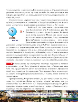 113113	 §24. Електричне поле. Силові лінії електричного поля
чи інакше діє на органи чуття. Для спостереження за будь-яким об’єктом
речовини використовуються зір, слух, дотик і т. ін.; саме вони дають нам
інформацію про об’єкт або явище, що спостерігається, і переконують в їх-
ньому існуванні.
Електричне поле відрізняється від речовини насамперед тим, що його
не можна безпосередньо сприймати за допомогою органів чуття. В існу-
ванні електричного поля можна переконатися тільки за його діями.
Уявіть собі, що ви не знаєте, існує електричне
поле біля металевої кулі А чи його немає (рис. 62).
Заряджена куля чи ні, ви теж не знаєте. Чи можна
це як-небудь з’ясувати? Можна, і ви навіть знаєте
як: якщо маленька незаряджена кулька з металевої
фольги B ніяк не реагує на велику, — поля немає.
Якщо ж вона притягнеться, то куля А заряджена і за
допомогою електричного поля діє на кульку В. Отже, навколо кожного за-
рядженого тіла існує електричне поле. Якщо в поле зарядженого тіла по-
містити інше заряджене тіло, ці тіла почнуть взаємодіяти – притягатися
або відштовхуватися одне від одного. При цьому сила їхньої взаємодії буде
залежати від відстані між зарядженими тілами. Чим ближче один до од-
ного розташовані заряджені тіла, тим сильніше вони будуть притяга-
тися або відштовхуватися, тобто тим сильнішою буде їхня взаємодія.
5	 Ви вже знаєте, що електрична взаємодія передається завдяки
електричному полю. Електричне поле матеріальне, тобто реально існує
біля всіх заряджених тіл, однак побачити його неможливо. Це створює
певні незручності для його вивчення. Тому вченими була запропонова-
на модель, яка характеризує електричне поле та силу, з якою поле діє на
деякий заряд.
Проведемо дослід. Скористаємося тим, що сухе чисте волосся, як і хутро,
легко електризуються. Дрібно пострижемо волосся і насипимо його рів-
ним шаром на скло. Помістимо скло над наелектризованою кулею. Дрібні
шматочки волосся злегка переорієнтуються, і можна побачити картину,
подібну до тієї, що зображена на рисунку 63.
 