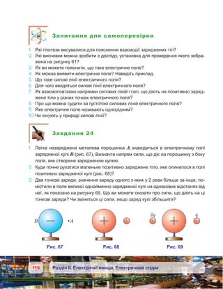 116 Розділ ІІ. Електричні явища. Електричний струм
Запитання для самоперевірки
1.	 Які гіпотези висувалися для пояснення взаємодії заряджених тіл?
2.	 Які висновки можна зробити з досліду, установка для проведення якого зобра-
жена на рисунку 61?
3.	 Як ви можете пояснити, що таке електричне поле?
4.	 Як можна виявити електричне поле? Наведіть приклад.
5.	 Що таке силові лінії електричного поля?
6.	 Для чого вводяться силові лінії електричного поля?
7.	 Як взаємопов’язані напрямки силових ліній і сил, що діють на позитивно заряд­
жене тіло у різних точках електричного поля?
8.	 Про що можна судити за густотою силових ліній електричного поля?
9.	 Яке електричне поле називають однорідним?
10.	Чи існують у природі силові лінії?
Завдання 24
1.	 Легка незаряджена металева порошинка А знаходиться в електричному полі
зарядженої кулі В (рис. 67). Визначте напрям сили, що діє на порошинку з боку
поля, яке створене зарядженою кулею.
2.	 Куди почне рухатися маленьке позитивно заряджене тіло, яке опинилося в полі
позитивно зарядженої кулі (рис. 68)?
3.	 Два точкові заряди, значення заряду одного з яких у 2 рази більше за інше, по-
містили в поле великої однойменно зарядженої кулі на однакових відстанях від
неї, як показано на рисунку 69. Що ви можете сказати про сили, що діють на ці
точкові заряди? Чи зміняться ці сили, якщо заряд кулі збільшити?
 