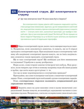 118 Розділ ІІ. Електричні явища. Електричний струм
	§25.	 Електричний струм. Дії електричного
струму
 Що таке електричне поле? Як воно може бути створено?
Без електричного струму уявити собі існування людського суспіль-
ствасьогодні вженеможливо. Здається,що миповернемосяв кам’яний
вік, якщо раптом з якихось причин електричний струм зникне з нашого
життя — згаснуть вогні міст, зупиниться транспорт, усе прийде в пов-
ний хаос. Що ж таке електричний струм? Які його дії? Як він працює на
благо людини? Відповіді на ці та багато інших запитань ви отримаєте
при вивченні цього й подальших параграфів.
1	 Вираз «електричний струм» досить часто використовується в жит-
ті. Наприклад, коли запалюється лампочка, то кажуть, що по її спіралі
проходить електричний струм. При нагріванні води в електричному чай-
нику або нагріванні електричної праски кажуть, що по їхніх нагріваль-
них елементах також проходить електричний струм.
Що ж таке електричний струм? Що необхідно для його виникнення
та існування? Спробуємо в цьому розібратися.
Перш за все, слово «струм» означає течію (рух) чого-небудь. Нам зрозу-
міло, коли говорять про течію в певному напрямку води або іншої рідини
в трубах, про потік води в руслі річки і т. ін.
Але що ж може переміщуватися в електричних проводах?
Пригадаймо, що слово «електрика» пов’язане з поняттям «електричний
заряд». Отже, електричний струм пов’язаний з рухом електричних зарядів.
Отже, електричним струмом називають упорядкований рух
заряджених частинок.
2	 Зверніть увагу на дуже важливе слово в цьому визначенні: упо-
рядкований. Інакше кажучи, не всякий рух заряджених частинок є елек-
тричним струмом. Наприклад, у металах за нормальних умов вільні елек-
 