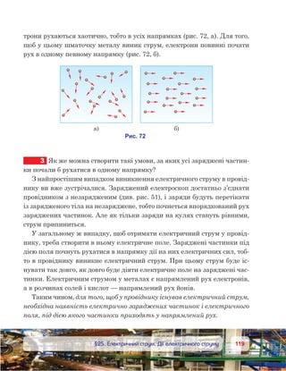 119119	 §25. Електричний струм. Дії електричного струму
трони рухаються хаотично, тобто в усіх напрямках (рис. 72, а). Для того,
щоб у цьому шматочку металу виник струм, електрони повинні почати
рух в одному певному напрямку (рис. 72, б).
3	 Як же можна створити такі умови, за яких усі заряджені частин-
ки почали б рухатися в одному напрямку?
З найпростішим випадком виникнення електричного струму в провід-
нику ви вже зустрічалися. Заряджений електроскоп достатньо з’єднати
провідником з незарядженим (див. рис. 51), і заряди будуть перетікати
із зарядженого тіла на незаряджене, тобто почнеться впорядкований рух
заряджених частинок. Але як тільки заряди на кулях стануть рівними,
струм припиниться.
У загальному ж випадку, щоб отримати електричний струм у провід-
нику, треба створити в ньому електричне поле. Заряджені частинки під
дією поля почнуть рухатися в напрямку дії на них електричних сил, тоб-
то в провіднику виникне електричний струм. При цьому струм буде іс-
нувати так довго, як довго буде діяти електричне поле на заряджені час-
тинки. Електричним струмом у металах є напрямлений рух електронів,
а в розчинах солей і кислот — напрямлений рух йонів.
Таким чином, для того, щоб у провіднику існував електричний струм,
необхідна наявність електрично заряджених частинок і електричного
поля, під дією якого частинки приходять у напрямлений рух.
 