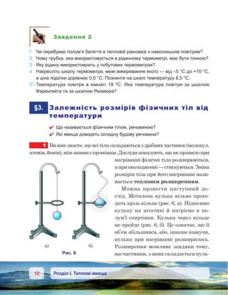 12 Розділ І. Теплові явища
Завдання 2
1.	 Чи перебуває полум’я багаття в тепловій рівновазі з навколишнім повітрям?
2.	 Чому трубка, яка використовується в рідинному термометрі, має бути тонкою?
3.	 Яку рідину використовують у побутових термометрах?
4.	 Накресліть шкалу термометра, межі вимірювання якого — від –5 °С до +10 °С,
а ціна поділки дорівнює 0,5 °С. Позначте на шкалі температуру 8,5 °С.
5*.	Температура повітря в кімнаті 18  ºC. Яка температура повітря за шкалою
Фаренгейта та за шкалою Реомюра?
	§3.	 Залежність розмірів фізичних тіл від
температури
 Що називається фізичним тілом, речовиною?
 Які явища доводять складну будову речовини?
1	 Ви вже знаєте, що всі тіла складаються з дрібних частинок (молекул,
атомів, йонів), між якими є проміжки. Досліди показують, що як правило при
нагріванні фізичні тіла розширюються,
а приохолодженні—стискуються.Зміна
розмірів тіла при його нагріванні нази-
вається тепловим розширенням.
Можна провести наступний до-
слід. Металева кулька вільно прохо-
дить крізь кільце (рис. 6, а). Підвісимо
кульку на штативі й  нагріємо в  по-
лум’ї спиртівки. Кулька через кільце
не пройде (рис. 6, б). Це означає, що її
об’єм збільшився, або, інакше кажучи,
кулька при нагріванні розширилась.
Розширення можливе завдяки тому,
що частинки, з яких складається куль-
 